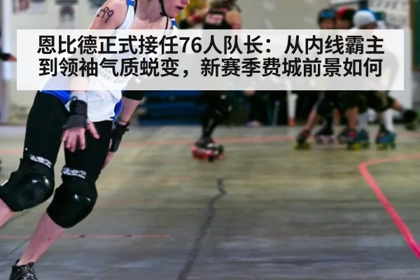 恩比德正式接任76人队长：从内线霸主到领袖气质蜕变，新赛季费城前景如何